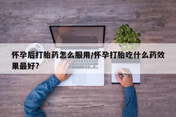 打胎药专门卖店米非司酮片哪个网站怀孕后打胎药怎么服用/怀孕打胎吃什么药效果最好?