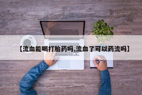 打胎药专门卖店米非司酮片哪个网站【流血能喝打胎药吗,流血了可以药流吗】