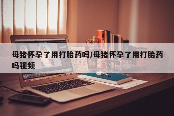 打胎药专门卖店米非司酮片哪个网站母猪怀孕了用打胎药吗/母猪怀孕了用打胎药吗视频