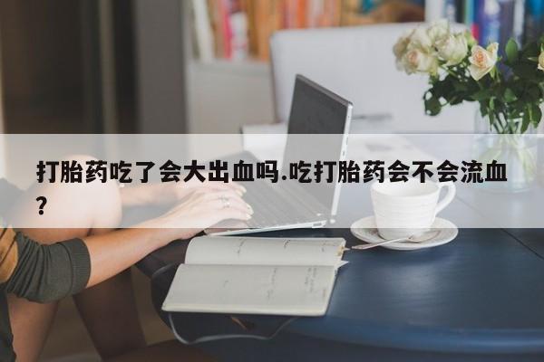 打胎药专门卖店米非司酮片哪个网站打胎药吃了会大出血吗.吃打胎药会不会流血？