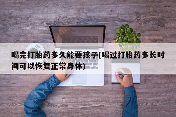 打胎药专门卖店米非司酮片哪个网站喝完打胎药多久能要孩子(喝过打胎药多长时间可以恢复正常身体)