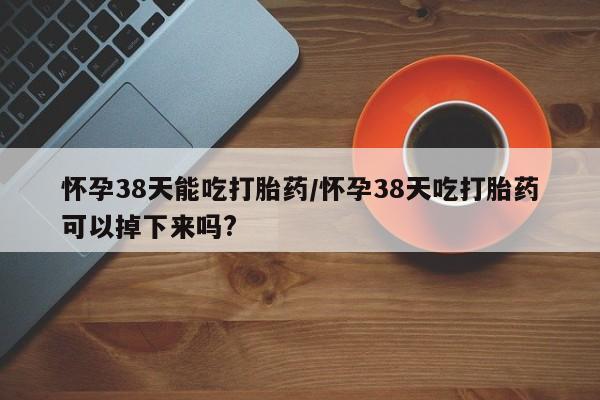 打胎药专门卖店米非司酮片哪个网站怀孕38天能吃打胎药/怀孕38天吃打胎药可以掉下来吗?