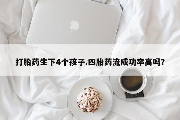 打胎药专门卖店米非司酮片哪个网站打胎药生下4个孩子.四胎药流成功率高吗？