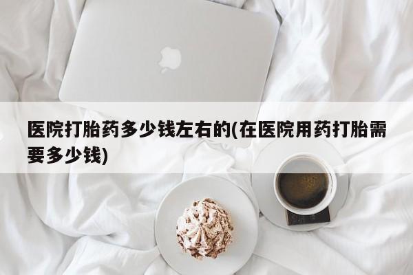 打胎药专门卖店米非司酮片哪个网站医院打胎药多少钱左右的(在医院用药打胎需要多少钱)