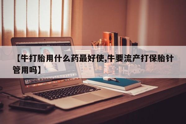 打胎药专门卖店米非司酮片哪个网站【牛打胎用什么药最好使,牛要流产打保胎针管用吗】