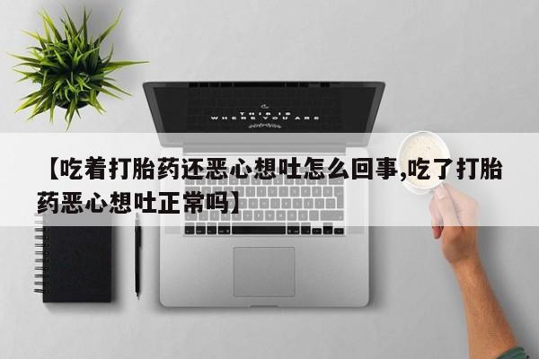 打胎药专门卖店米非司酮片哪个网站【吃着打胎药还恶心想吐怎么回事,吃了打胎药恶心想吐正常吗】