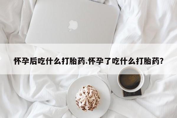 打胎药专门卖店米非司酮片哪个网站怀孕后吃什么打胎药.怀孕了吃什么打胎药？