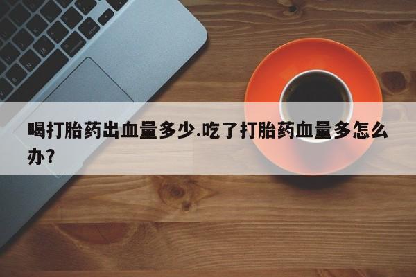 打胎药专门卖店米非司酮片哪个网站喝打胎药出血量多少.吃了打胎药血量多怎么办？