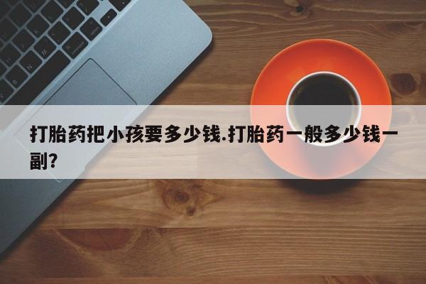打胎药专门卖店米非司酮片哪个网站打胎药把小孩要多少钱.打胎药一般多少钱一副？