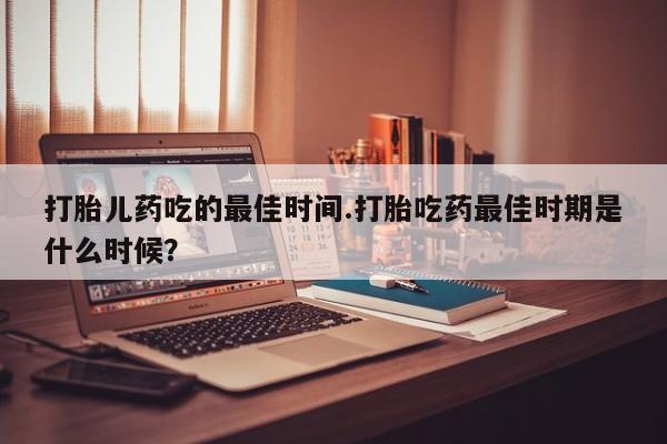 打胎药专门卖店米非司酮片哪个网站打胎儿药吃的最佳时间.打胎吃药最佳时期是什么时候？