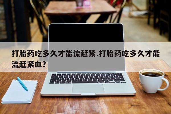 打胎药专门卖店米非司酮片哪个网站打胎药吃多久才能流赶紧.打胎药吃多久才能流赶紧血？