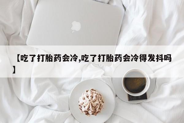 打胎药专门卖店米非司酮片哪个网站【吃了打胎药会冷,吃了打胎药会冷得发抖吗】