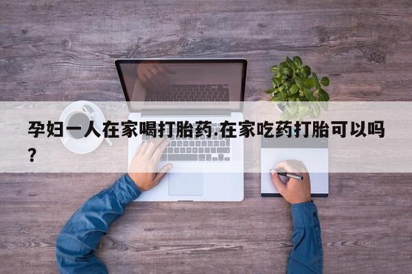 打胎药专门卖店米非司酮片哪个网站孕妇一人在家喝打胎药.在家吃药打胎可以吗？
