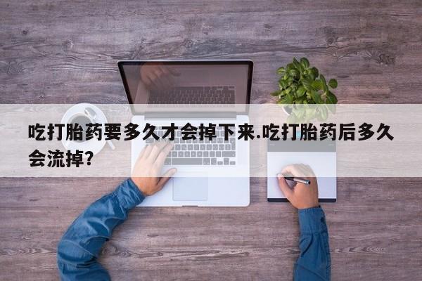 打胎药专门卖店米非司酮片哪个网站吃打胎药要多久才会掉下来.吃打胎药后多久会流掉？