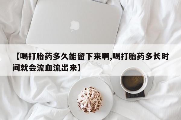 打胎药专门卖店米非司酮片哪个网站【喝打胎药多久能留下来啊,喝打胎药多长时间就会流血流出来】