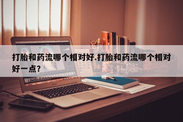 打胎药专门卖店米非司酮片哪个网站打胎和药流哪个相对好.打胎和药流哪个相对好一点？