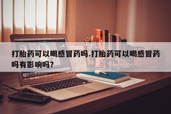 打胎药专门卖店米非司酮片哪个网站打胎药可以喝感冒药吗.打胎药可以喝感冒药吗有影响吗？