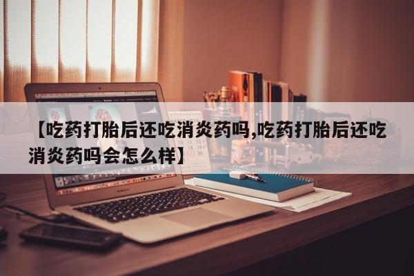 打胎药专门卖店米非司酮片哪个网站【吃药打胎后还吃消炎药吗,吃药打胎后还吃消炎药吗会怎么样】