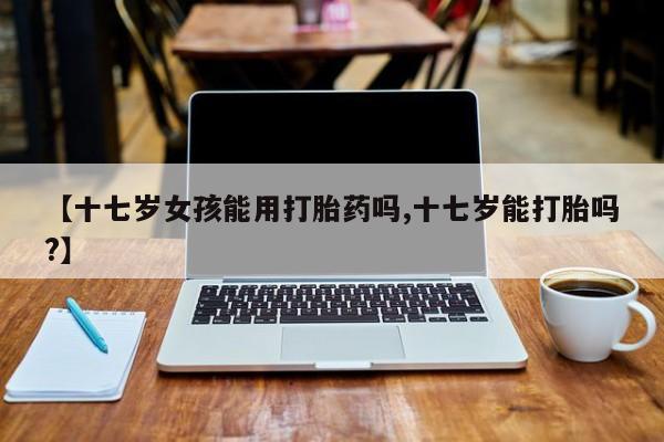 打胎药专门卖店米非司酮片哪个网站【十七岁女孩能用打胎药吗,十七岁能打胎吗?】