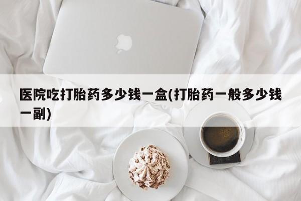 打胎药专门卖店米非司酮片哪个网站医院吃打胎药多少钱一盒(打胎药一般多少钱一副)