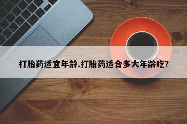 打胎药专门卖店米非司酮片哪个网站打胎药适宜年龄.打胎药适合多大年龄吃？