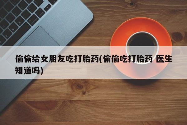 打胎药专门卖店米非司酮片哪个网站偷偷给女朋友吃打胎药(偷偷吃打胎药 医生知道吗)