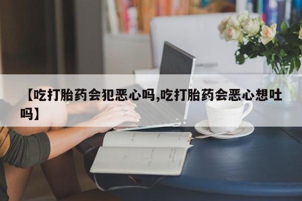 打胎药专门卖店米非司酮片哪个网站【吃打胎药会犯恶心吗,吃打胎药会恶心想吐吗】