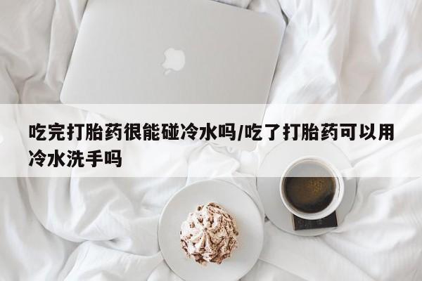 打胎药专门卖店米非司酮片哪个网站吃完打胎药很能碰冷水吗/吃了打胎药可以用冷水洗手吗