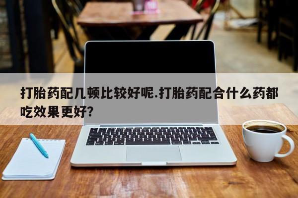 打胎药专门卖店米非司酮片哪个网站打胎药配几顿比较好呢.打胎药配合什么药都吃效果更好？
