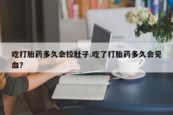 打胎药专门卖店米非司酮片哪个网站吃打胎药多久会拉肚子.吃了打胎药多久会见血？
