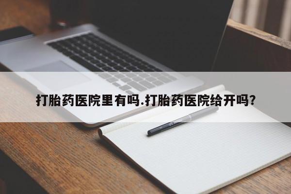 打胎药专门卖店米非司酮片哪个网站打胎药医院里有吗.打胎药医院给开吗？