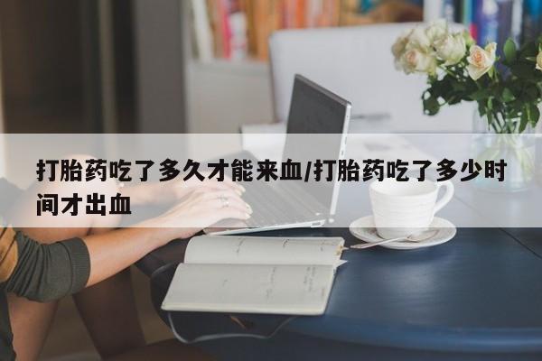 打胎药专门卖店米非司酮片哪个网站打胎药吃了多久才能来血/打胎药吃了多少时间才出血