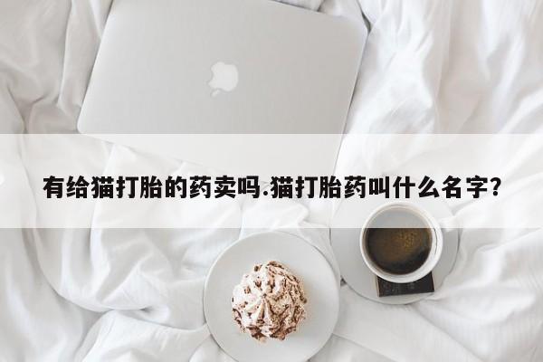 打胎药专门卖店米非司酮片哪个网站有给猫打胎的药卖吗.猫打胎药叫什么名字？